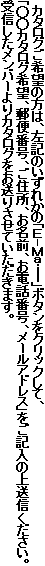  カタログご希望の方は、左記のいずれかの「Ｅ-Ｍａｉｌ」ボタンをクリックして、
「○○カタログ希望、郵便番号、ご住所、お名前、お電話番号、メールアドレス」をご記入の上送信ください。
受信したメンバーよりカタログをお送りさせていただきます。 